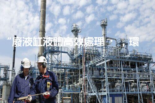 “廢液缸液體高效處理，環(huán)保新篇章開啟！”
